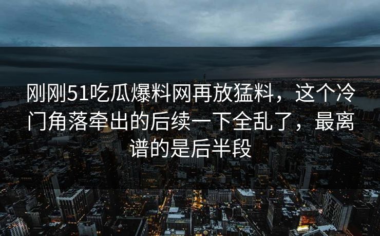 刚刚51吃瓜爆料网再放猛料，这个冷门角落牵出的后续一下全乱了，最离谱的是后半段