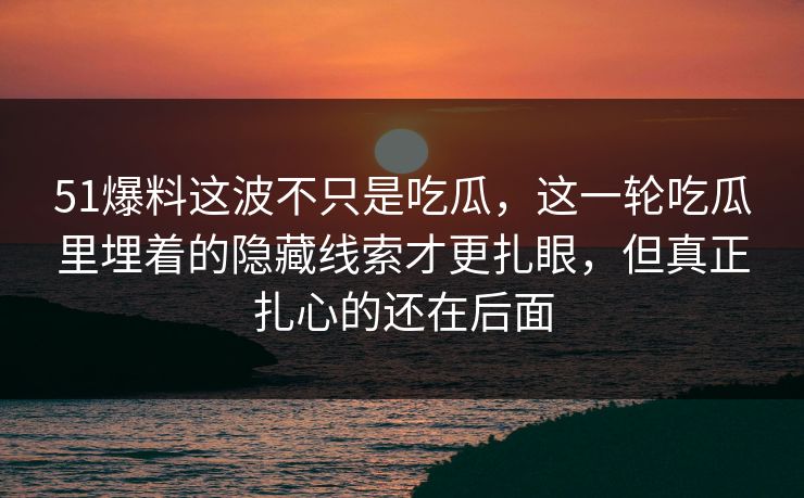 51爆料这波不只是吃瓜，这一轮吃瓜里埋着的隐藏线索才更扎眼，但真正扎心的还在后面