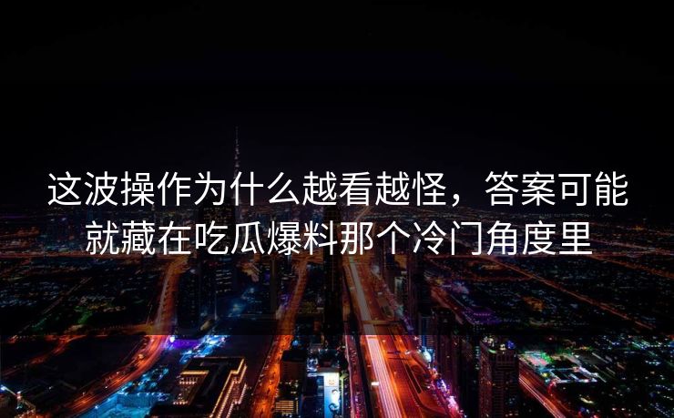 这波操作为什么越看越怪，答案可能就藏在吃瓜爆料那个冷门角度里