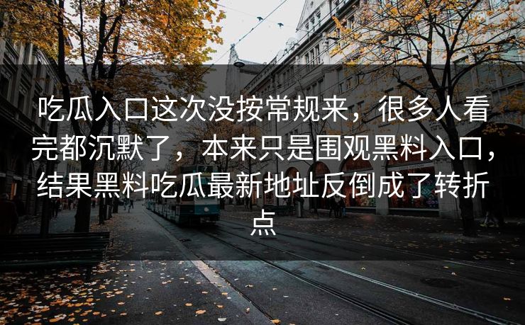 吃瓜入口这次没按常规来，很多人看完都沉默了，本来只是围观黑料入口，结果黑料吃瓜最新地址反倒成了转折点