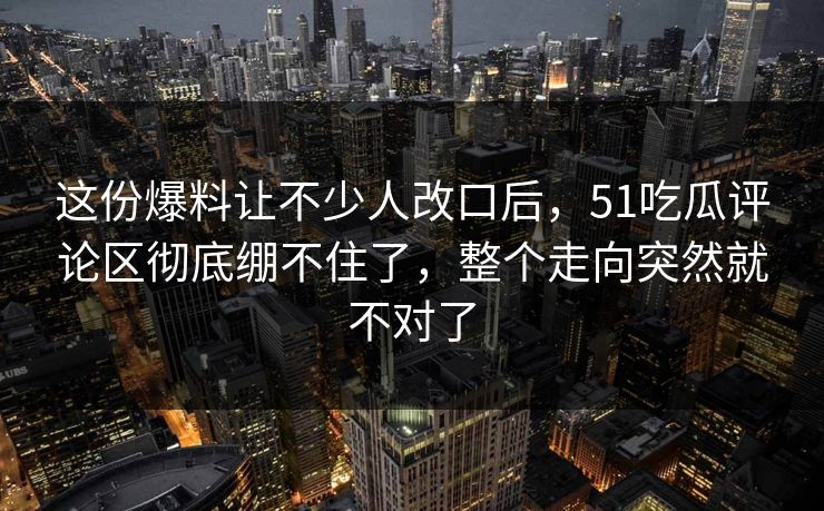 这份爆料让不少人改口后，51吃瓜评论区彻底绷不住了，整个走向突然就不对了