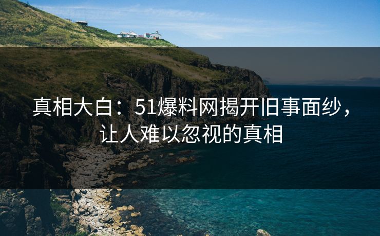 真相大白：51爆料网揭开旧事面纱，让人难以忽视的真相