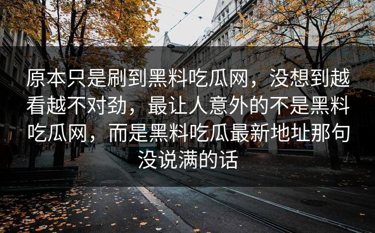 原本只是刷到黑料吃瓜网，没想到越看越不对劲，最让人意外的不是黑料吃瓜网，而是黑料吃瓜最新地址那句没说满的话