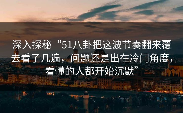 深入探秘“51八卦把这波节奏翻来覆去看了几遍，问题还是出在冷门角度，看懂的人都开始沉默”