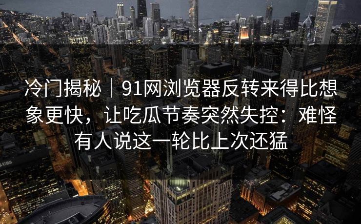 冷门揭秘｜91网浏览器反转来得比想象更快，让吃瓜节奏突然失控：难怪有人说这一轮比上次还猛
