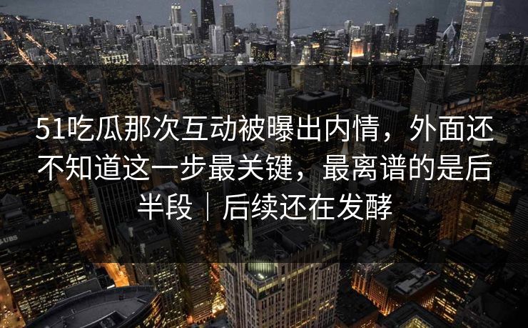 51吃瓜那次互动被曝出内情，外面还不知道这一步最关键，最离谱的是后半段｜后续还在发酵