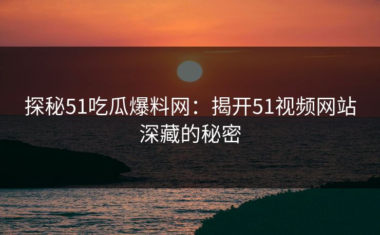 探秘51吃瓜爆料网：揭开51视频网站深藏的秘密