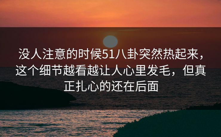 没人注意的时候51八卦突然热起来，这个细节越看越让人心里发毛，但真正扎心的还在后面