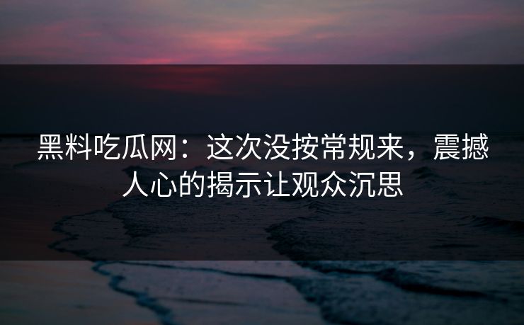 黑料吃瓜网：这次没按常规来，震撼人心的揭示让观众沉思