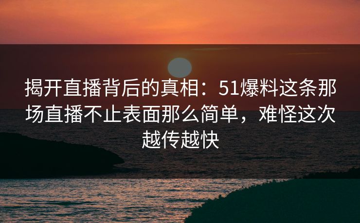 揭开直播背后的真相：51爆料这条那场直播不止表面那么简单，难怪这次越传越快