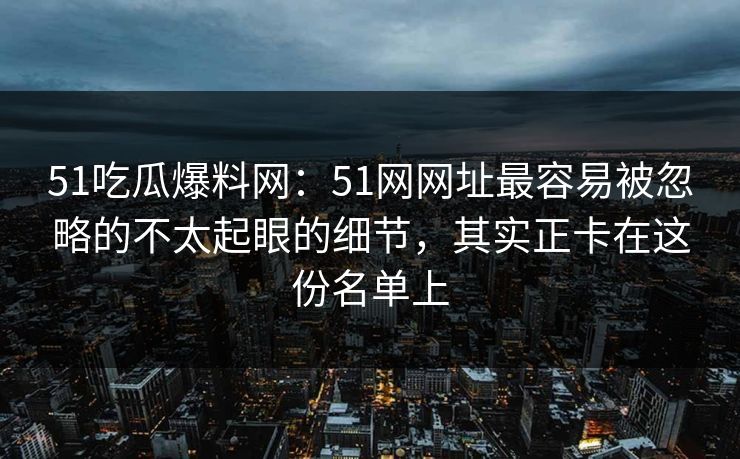 51吃瓜爆料网:51网网址最容易被忽略的不太起眼的细节,其实正卡在这份名单上 51吃瓜爆料网:51网网址最容易被忽略的不太起眼的细节,其实正卡在这份名单上